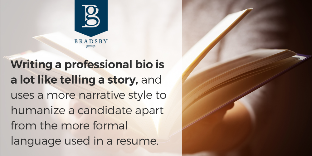Writing a professional bio is a lot like telling a story, and uses a more narrative style to humanize a candidate apart from the more formal language used in a resume.