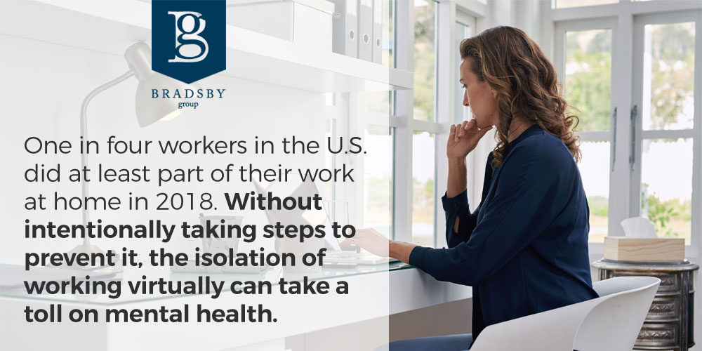 - Bradsby Group One in four workers in the U.S. did at least part of their work at home in 2018. Without intentionally taking steps to prevent it, the isolation of working virtually can take a toll on mental health. remote work mental health